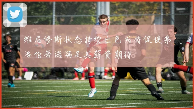 维尼修斯状态持续出色或将促使弗洛伦蒂诺满足其薪资期待