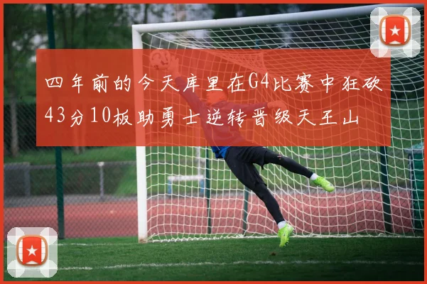 四年前的今天库里在G4比赛中狂砍43分10板助勇士逆转晋级天王山