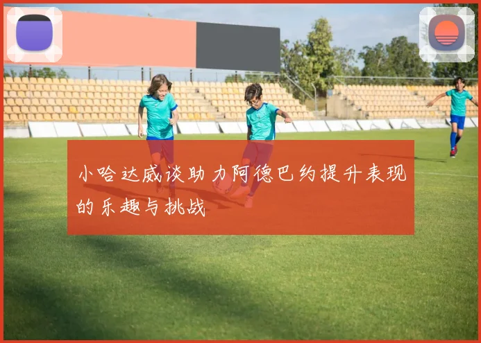 小哈达威谈助力阿德巴约提升表现的乐趣与挑战