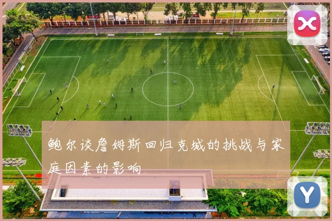 鲍尔谈詹姆斯回归克城的挑战与家庭因素的影响