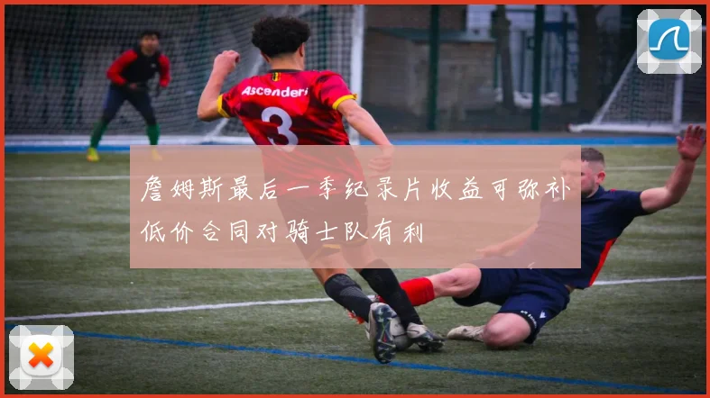 詹姆斯最后一季纪录片收益可弥补低价合同对骑士队有利