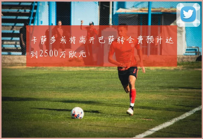 卡萨多或将离开巴萨转会费预计达到2500万欧元