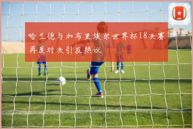 哈兰德与加布里埃尔世界杯18决赛再度对决引发热议