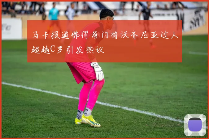 马卡报道佛得角门将沃齐尼亚过人超越C罗引发热议