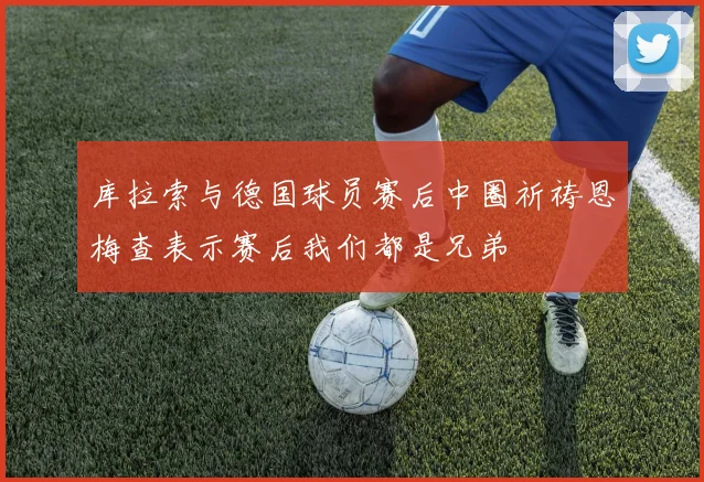 库拉索与德国球员赛后中圈祈祷恩梅查表示赛后我们都是兄弟