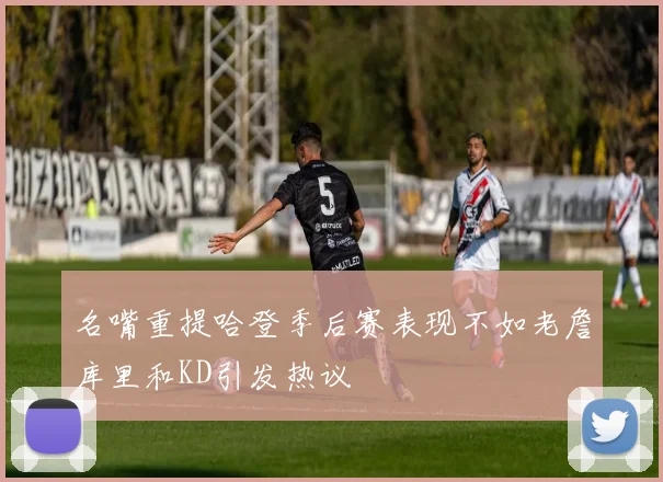 名嘴重提哈登季后赛表现不如老詹库里和KD引发热议