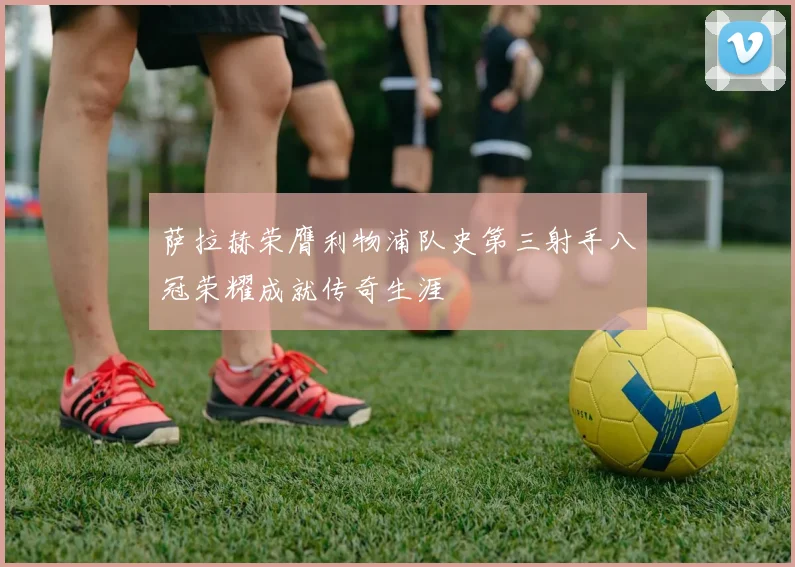 萨拉赫荣膺利物浦队史第三射手八冠荣耀成就传奇生涯