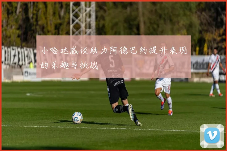 小哈达威谈助力阿德巴约提升表现的乐趣与挑战