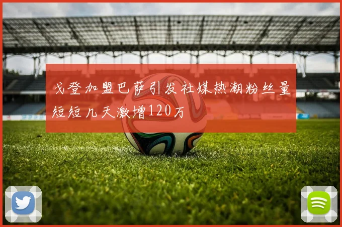 戈登加盟巴萨引发社媒热潮粉丝量短短几天激增120万